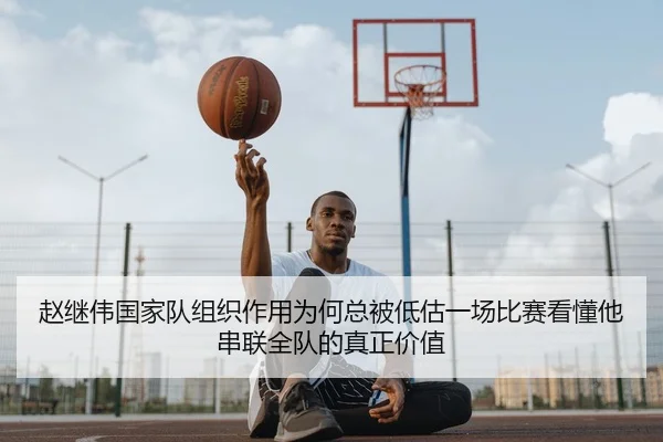 赵继伟国家队组织作用为何总被低估一场比赛看懂他串联全队的真正价值