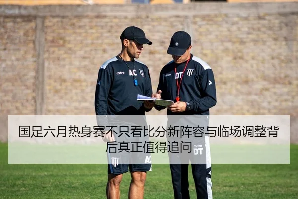 国足六月热身赛不只看比分新阵容与临场调整背后真正值得追问